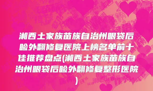 湘西土家族苗族自治州眼袋后睑外翻修复医院上榜名单前十佳推荐盘点(湘西土家族苗族自治州眼袋后睑外翻修复整形医院)