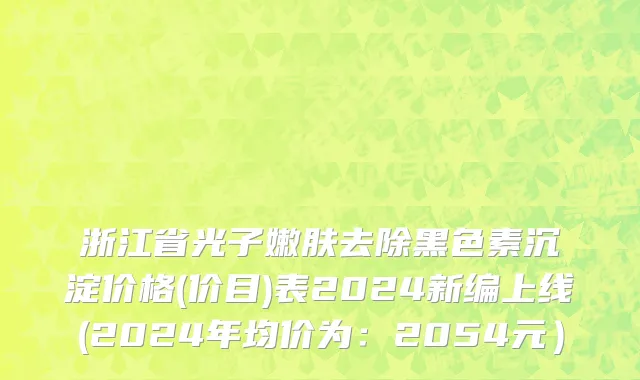浙江省光子嫩肤去除黑色素沉淀价格(价目)表2024新编上线(2024年均价为：2054元）