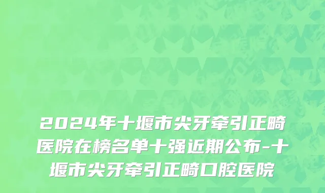 2024年十堰市尖牙牵引正畸医院在榜名单十强近期公布-十堰市尖牙牵引正畸口腔医院