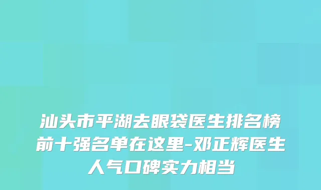 汕头市平湖去眼袋医生排名榜前十强名单在这里-邓正辉医生人气口碑实力相当