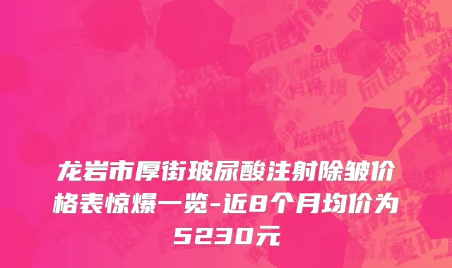 龙岩市厚街玻尿酸注射除皱价格表惊爆一览-近8个月均价为5230元
