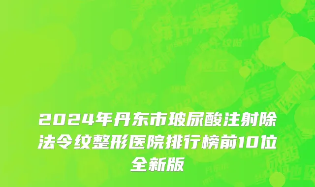 2024年丹东市玻尿酸注射除法令纹整形医院排行榜前10位全新版