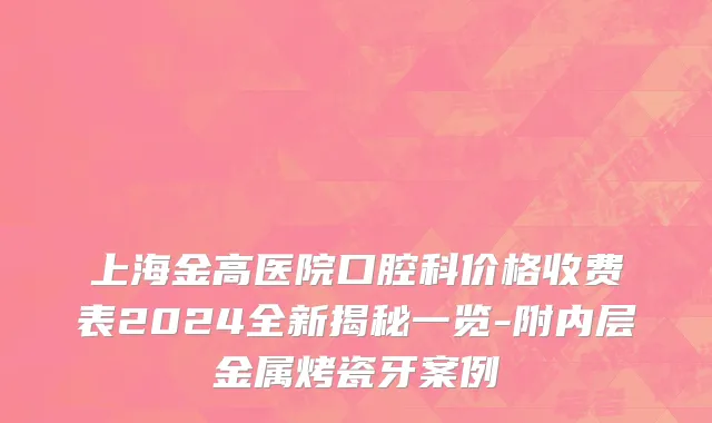 上海金高医院口腔科价格收费表2024全新揭秘一览-附内层金属烤瓷牙案例
