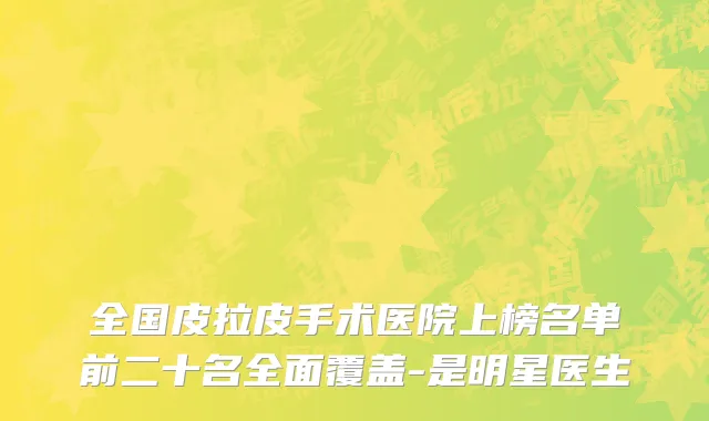 全国皮拉皮手术医院上榜名单前二十名全面覆盖-是明星医生