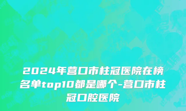 2024年营口市柱冠医院在榜名单top10都是哪个-营口市柱冠口腔医院