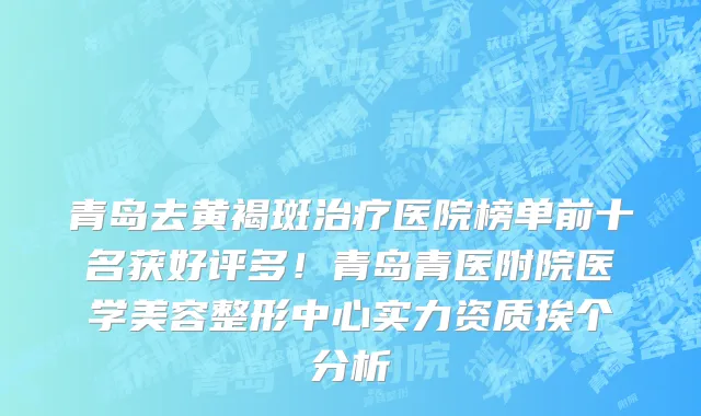 青岛去黄褐斑治疗医院榜单前十名获好评多！青岛青医附院医学美容整形中心实力资质挨个分析