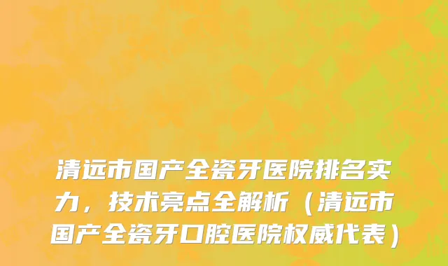 清远市国产全瓷牙医院排名实力，技术亮点全解析（清远市国产全瓷牙口腔医院权威代表）
