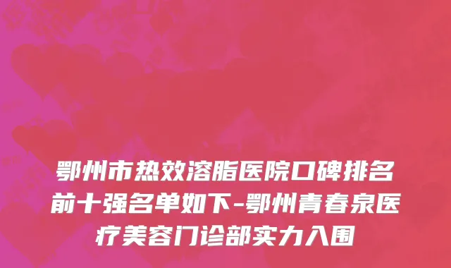 鄂州市热效溶脂医院口碑排名前十强名单如下-鄂州青春泉医疗美容门诊部实力入围