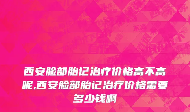 西安脸部胎记治疗价格高不高呢,西安脸部胎记治疗价格需要多少钱啊