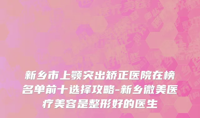 新乡市上颚突出矫正医院在榜名单前十选择攻略-新乡微美医疗美容是整形好的医生