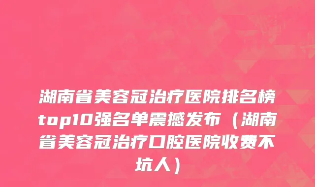 湖南省美容冠治疗医院排名榜top10强名单震撼发布（湖南省美容冠治疗口腔医院收费不坑人）