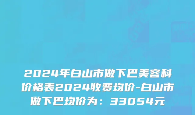 2024年白山市做下巴美容科价格表2024收费均价-白山市做下巴均价为：33054元