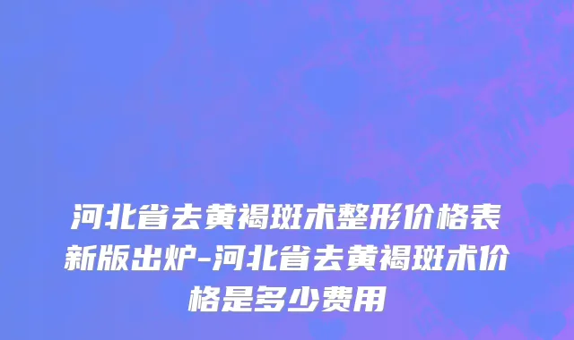 河北省去黄褐斑术整形价格表新版出炉-河北省去黄褐斑术价格是多少费用