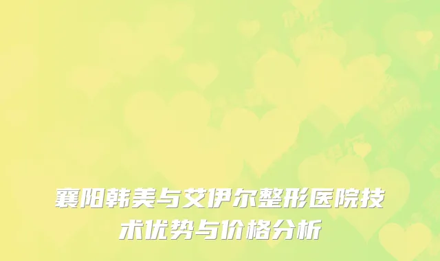 襄阳韩美与艾伊尔整形医院技术优势与价格分析