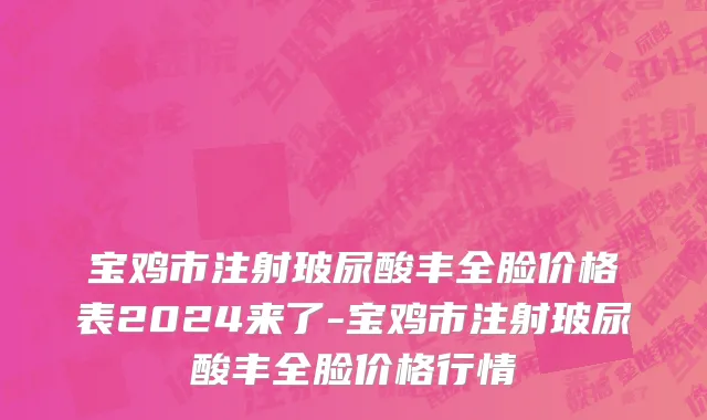 宝鸡市注射玻尿酸丰全脸价格表2024来了-宝鸡市注射玻尿酸丰全脸价格行情