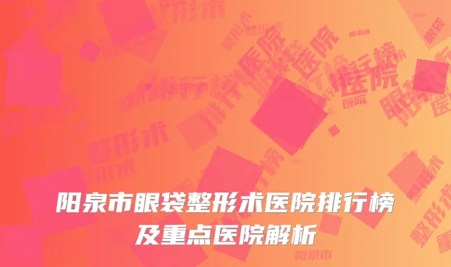 阳泉市眼袋整形术医院排行榜及重点医院解析