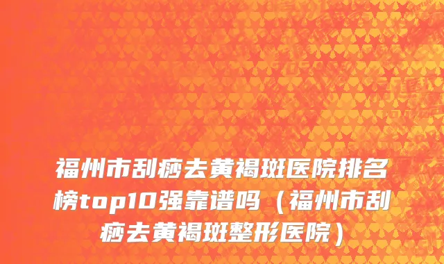福州市刮痧去黄褐斑医院排名榜top10强靠谱吗（福州市刮痧去黄褐斑整形医院）
