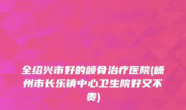全绍兴市好的颌骨治疗医院(嵊州市长乐镇中心卫生院好又不贵)