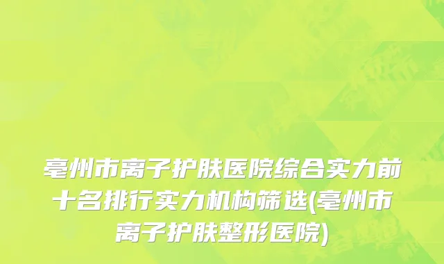 亳州市离子护肤医院综合实力前十名排行实力机构筛选(亳州市离子护肤整形医院)