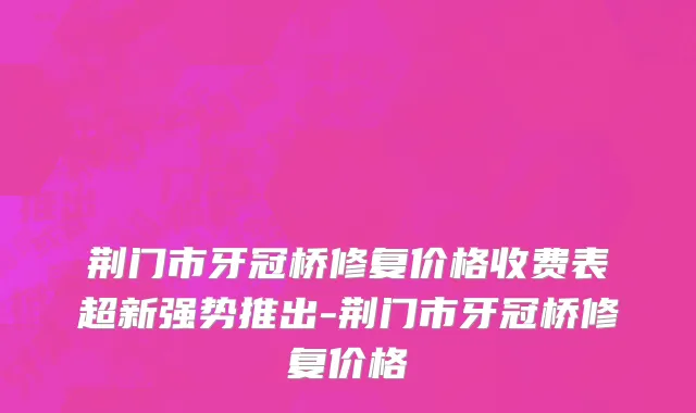 荆门市牙冠桥修复价格收费表超新强势推出-荆门市牙冠桥修复价格