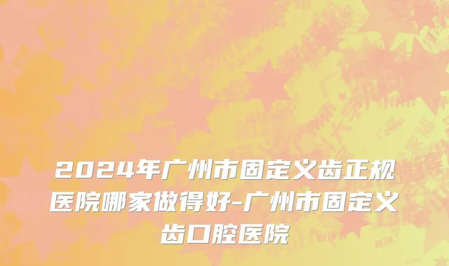 2024年广州市固定义齿正规医院哪家做得好-广州市固定义齿口腔医院