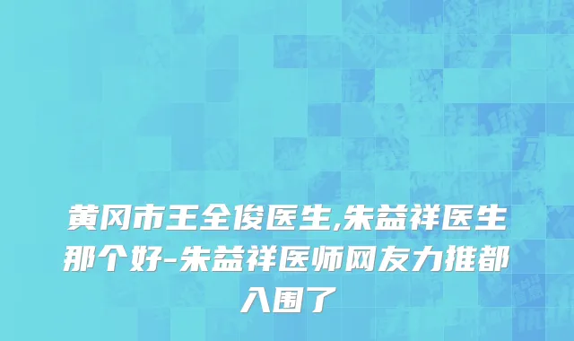 黄冈市王全俊医生,朱益祥医生那个好-朱益祥医师网友力推都入围了
