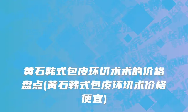 黄石韩式包皮环切术术的价格盘点(黄石韩式包皮环切术价格便宜)