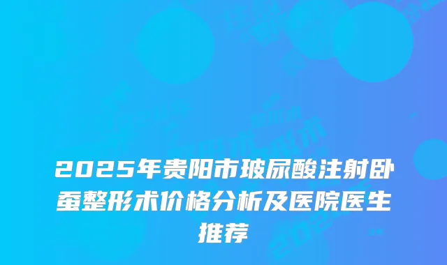 2025年贵阳市玻尿酸注射卧蚕整形术价格分析及医院医生推荐