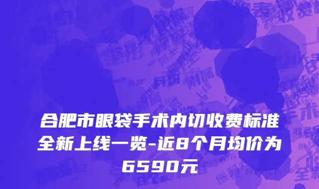 合肥市眼袋手术内切收费标准全新上线一览-近8个月均价为6590元