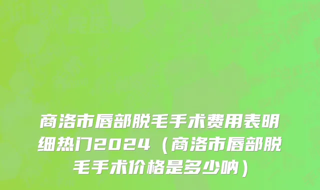 商洛市唇部脱毛手术费用表明细热门2024（商洛市唇部脱毛手术价格是多少呐）