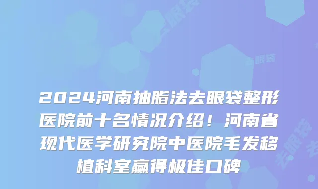 2024河南抽脂法去眼袋整形医院前十名情况介绍！河南省现代医学研究院中医院毛发移植科室赢得极佳口碑