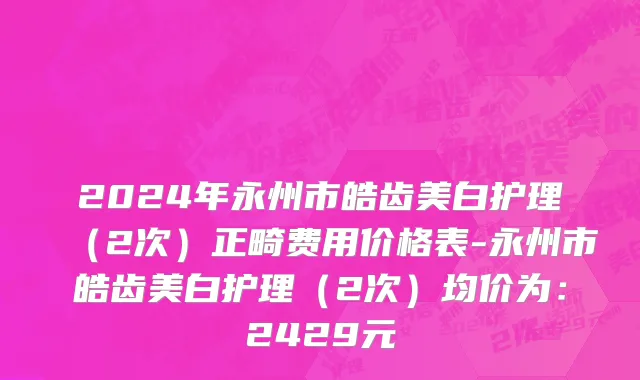 2024年永州市皓齿美白护理（2次）正畸费用价格表-永州市皓齿美白护理（2次）均价为：2429元