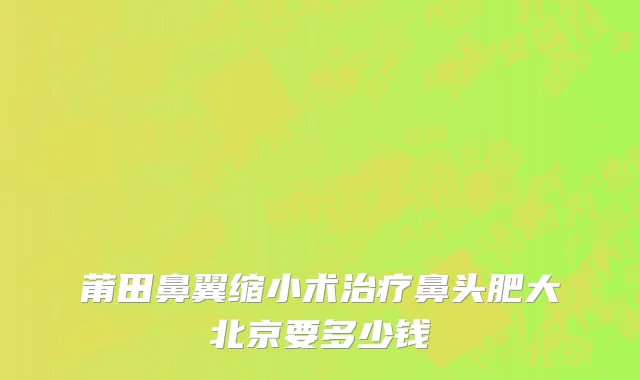 莆田鼻翼缩小术治疗鼻头肥大北京要多少钱