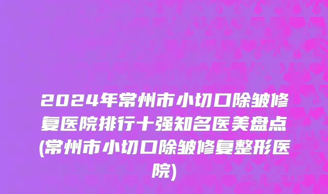 2024年常州市小切口除皱修复医院排行十强知名医美盘点(常州市小切口除皱修复整形医院)
