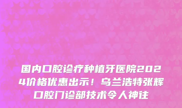 国内口腔诊疗种植牙医院2024价格优惠出示!乌兰浩特张辉口腔门诊部技术令人神往