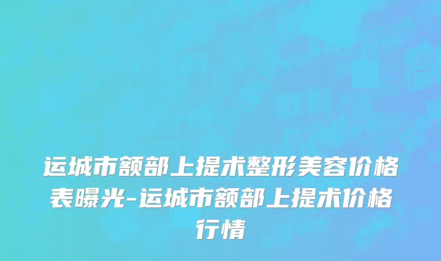运城市额部上提术整形美容价格表曝光-运城市额部上提术价格行情