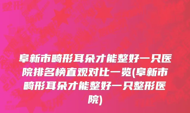 阜新市畸形耳朵才能整好一只医院排名榜直观对比一览(阜新市畸形耳朵才能整好一只整形医院)
