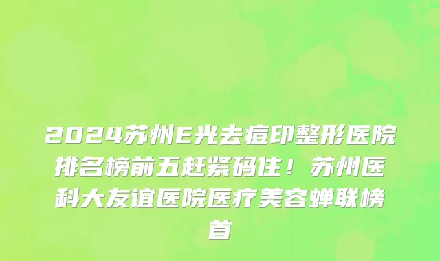 2024苏州E光去痘印整形医院排名榜前五赶紧码住!苏州医科大友谊医院医疗美容蝉联榜首