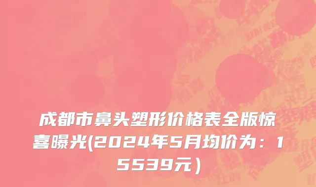 成都市鼻头塑形价格表全版惊喜曝光(2024年5月均价为：15539元）