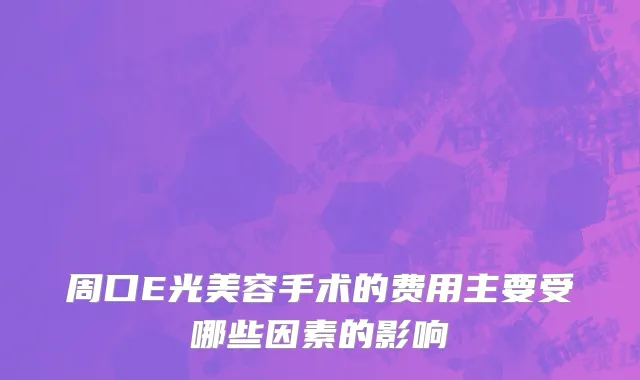 周口E光美容手术的费用主要受哪些因素的影响
