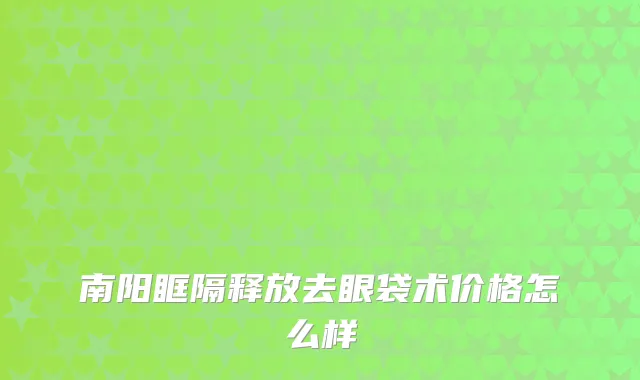 南阳眶隔释放去眼袋术价格怎么样
