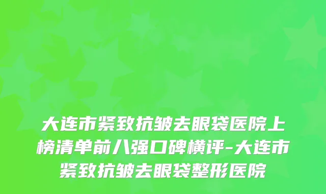 大连市紧致抗皱去眼袋医院上榜清单前八强口碑横评-大连市紧致抗皱去眼袋整形医院