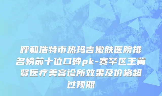 呼和浩特市热玛吉嫩肤医院排名榜前十位口碑pk-赛罕区王冀贤医疗美容诊所效果及价格超过预期