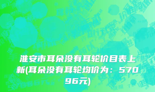 淮安市耳朵没有耳轮价目表上新(耳朵没有耳轮均价为：57096元)