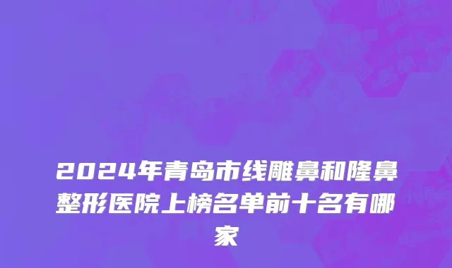 2024年青岛市线雕鼻和隆鼻整形医院上榜名单前十名有哪家