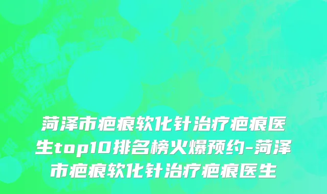 菏泽市疤痕软化针治疗疤痕医生top10排名榜火爆预约-菏泽市疤痕软化针治疗疤痕医生