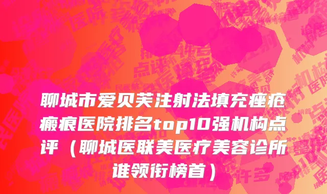 聊城市爱贝芙注射法填充痤疮瘢痕医院排名top10强机构点评（聊城医联美医疗美容诊所谁领衔榜首）