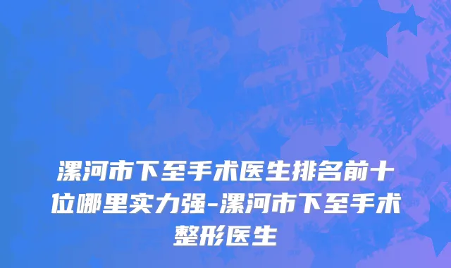漯河市下至手术医生排名前十位哪里实力强-漯河市下至手术整形医生