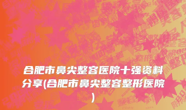 合肥市鼻尖整容医院十强资料分享(合肥市鼻尖整容整形医院)