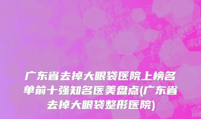 广东省去掉大眼袋医院上榜名单前十强知名医美盘点(广东省去掉大眼袋整形医院)